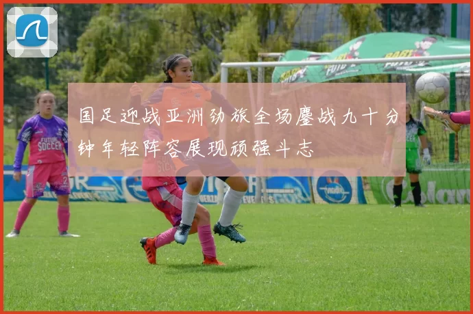 国足迎战亚洲劲旅全场鏖战九十分钟年轻阵容展现顽强斗志