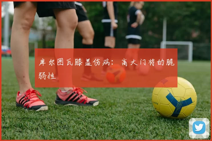 库尔图瓦膝盖伤病：高大门将的脆弱性