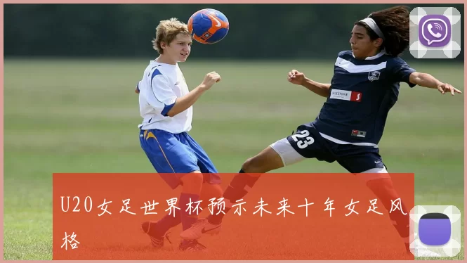 U20女足世界杯预示未来十年女足风格