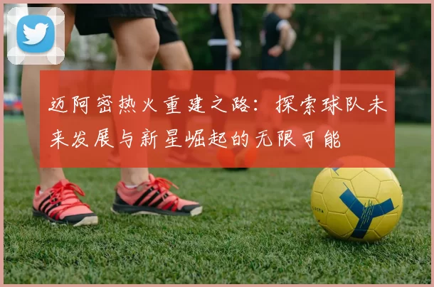 迈阿密热火重建之路：探索球队未来发展与新星崛起的无限可能