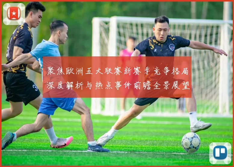 聚焦欧洲五大联赛新赛季竞争格局深度解析与热点事件前瞻全景展望