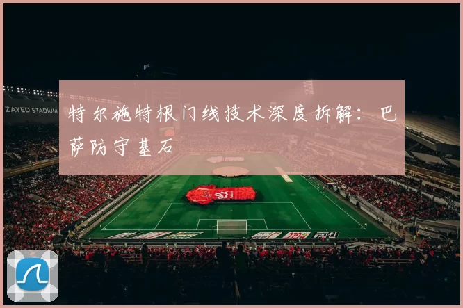 特尔施特根门线技术深度拆解：巴萨防守基石