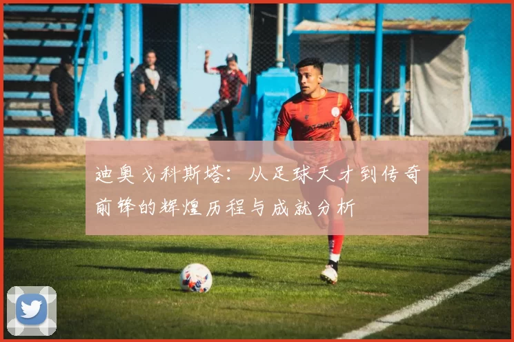迪奥戈科斯塔：从足球天才到传奇前锋的辉煌历程与成就分析