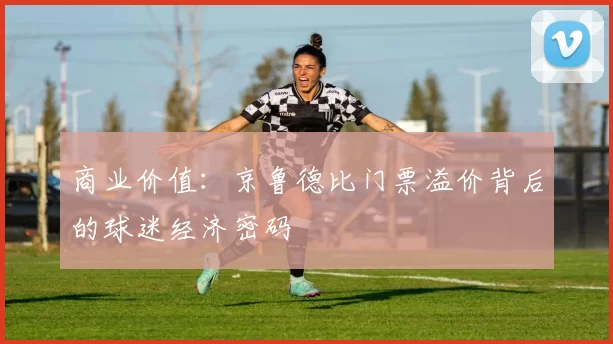 商业价值：京鲁德比门票溢价背后的球迷经济密码