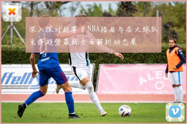 深入探讨新赛季NBA格局与各大球队竞争趋势最新全面解析动态展