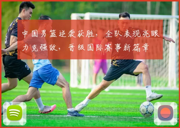 中国男篮逆袭获胜，全队表现亮眼力克强敌，晋级国际赛事新篇章