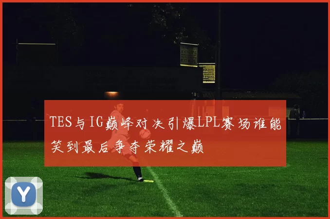 TES与IG巅峰对决引爆LPL赛场谁能笑到最后争夺荣耀之巅