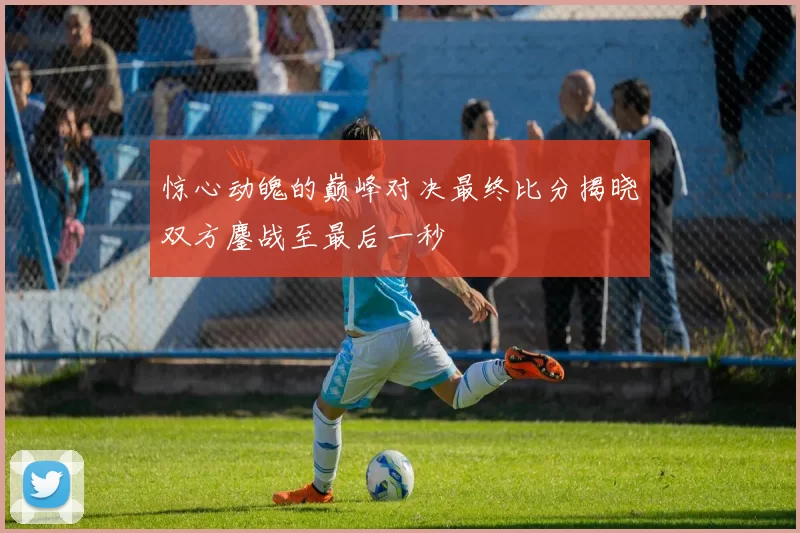惊心动魄的巅峰对决最终比分揭晓双方鏖战至最后一秒
