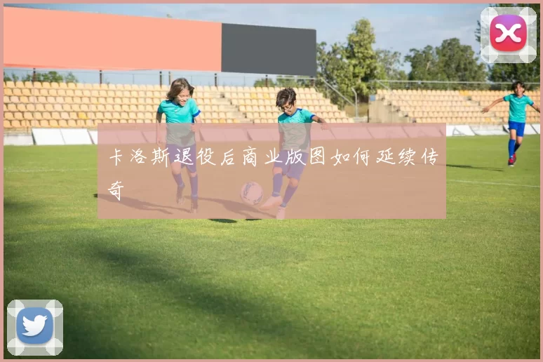 卡洛斯退役后商业版图如何延续传奇