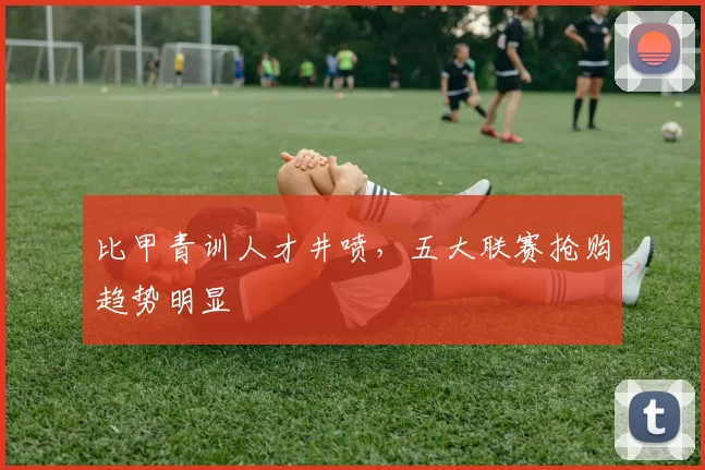 比甲青训人才井喷，五大联赛抢购趋势明显