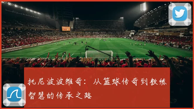 托尼波波维奇：从篮球传奇到教练智慧的传承之路